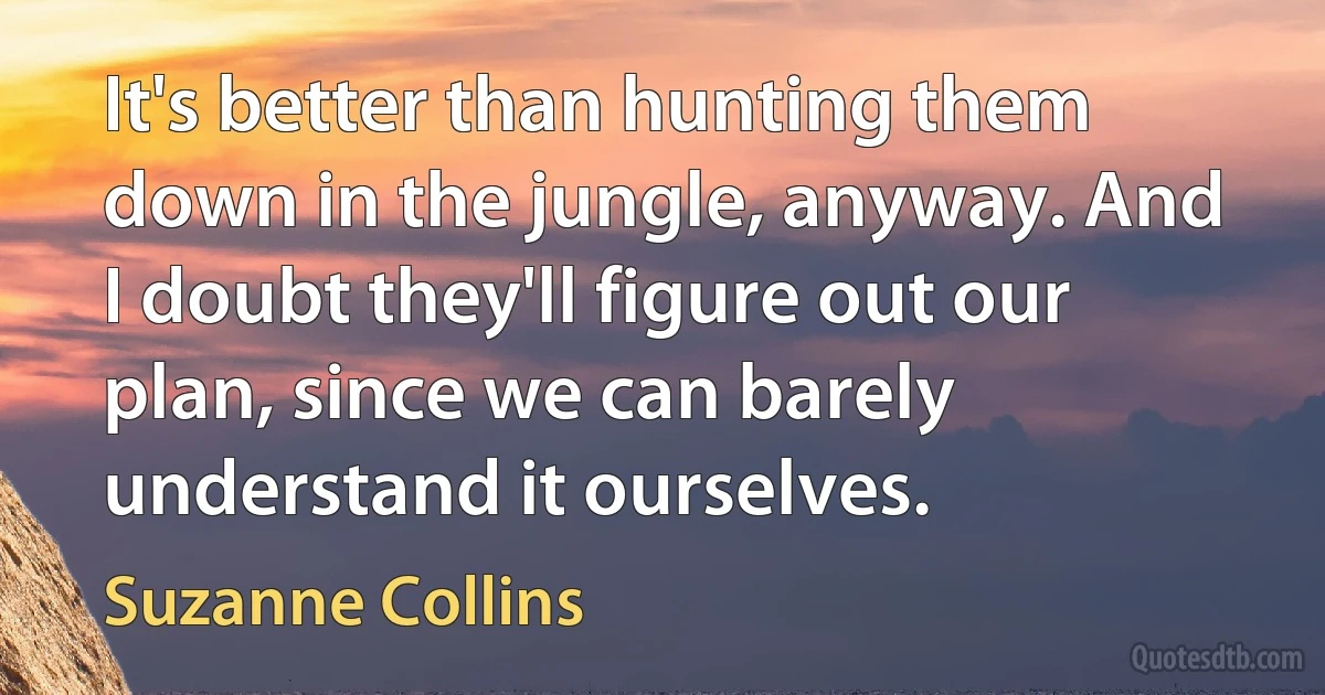 It's better than hunting them down in the jungle, anyway. And I doubt they'll figure out our plan, since we can barely understand it ourselves. (Suzanne Collins)