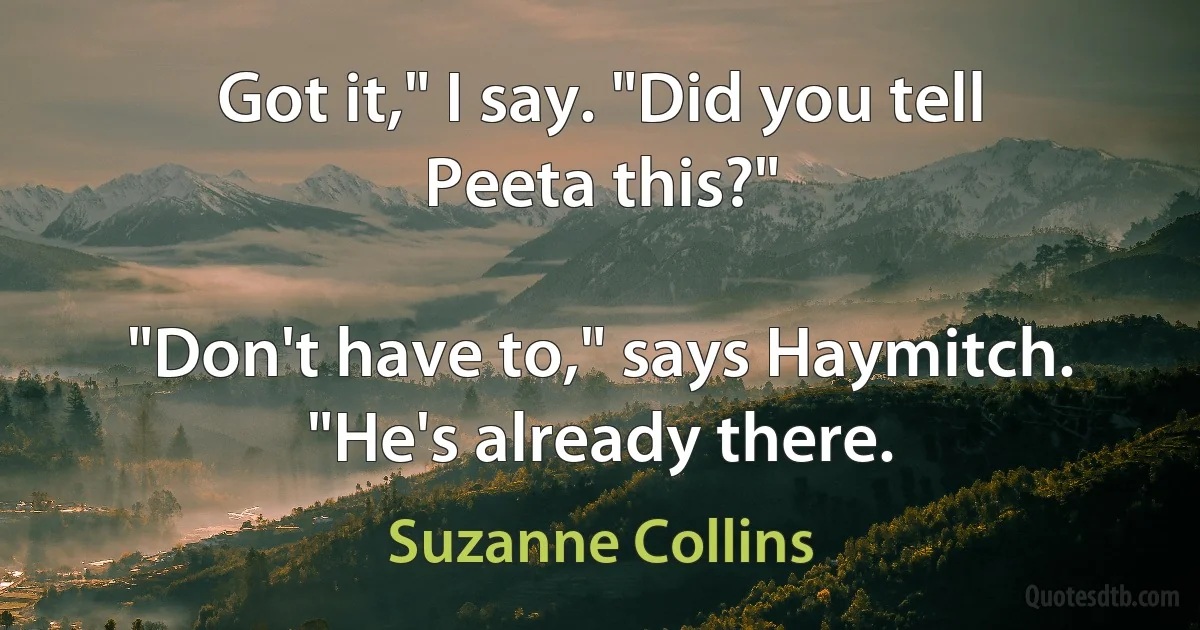 Got it," I say. "Did you tell Peeta this?"

"Don't have to," says Haymitch. "He's already there. (Suzanne Collins)