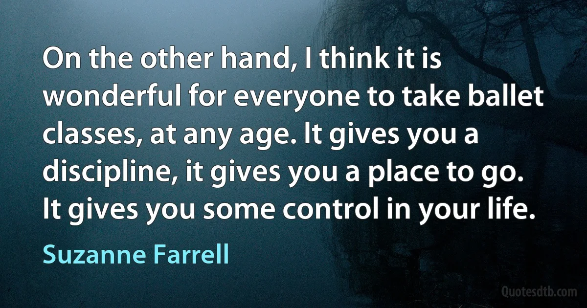 On the other hand, I think it is wonderful for everyone to take ballet classes, at any age. It gives you a discipline, it gives you a place to go. It gives you some control in your life. (Suzanne Farrell)