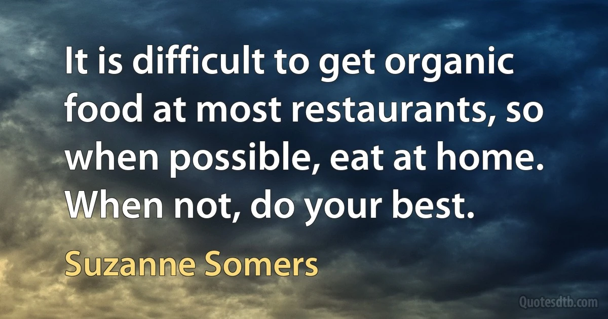 It is difficult to get organic food at most restaurants, so when possible, eat at home. When not, do your best. (Suzanne Somers)