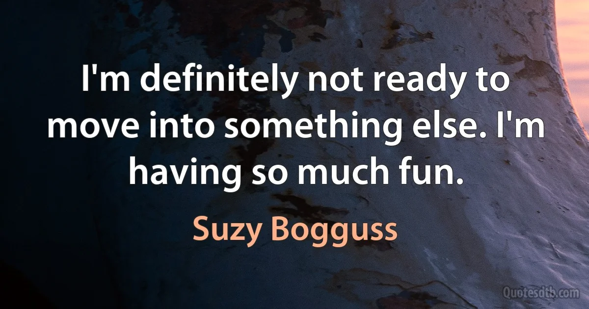 I'm definitely not ready to move into something else. I'm having so much fun. (Suzy Bogguss)