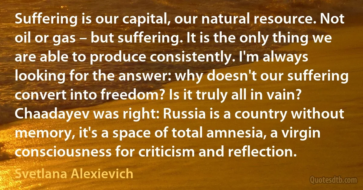 Suffering is our capital, our natural resource. Not oil or gas – but suffering. It is the only thing we are able to produce consistently. I'm always looking for the answer: why doesn't our suffering convert into freedom? Is it truly all in vain? Chaadayev was right: Russia is a country without memory, it's a space of total amnesia, a virgin consciousness for criticism and reflection. (Svetlana Alexievich)