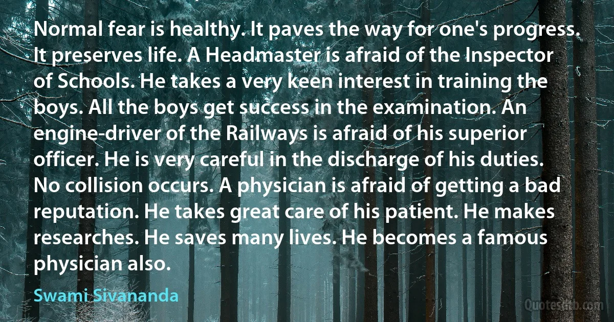 Normal fear is healthy. It paves the way for one's progress. It preserves life. A Headmaster is afraid of the Inspector of Schools. He takes a very keen interest in training the boys. All the boys get success in the examination. An engine-driver of the Railways is afraid of his superior officer. He is very careful in the discharge of his duties. No collision occurs. A physician is afraid of getting a bad reputation. He takes great care of his patient. He makes researches. He saves many lives. He becomes a famous physician also. (Swami Sivananda)