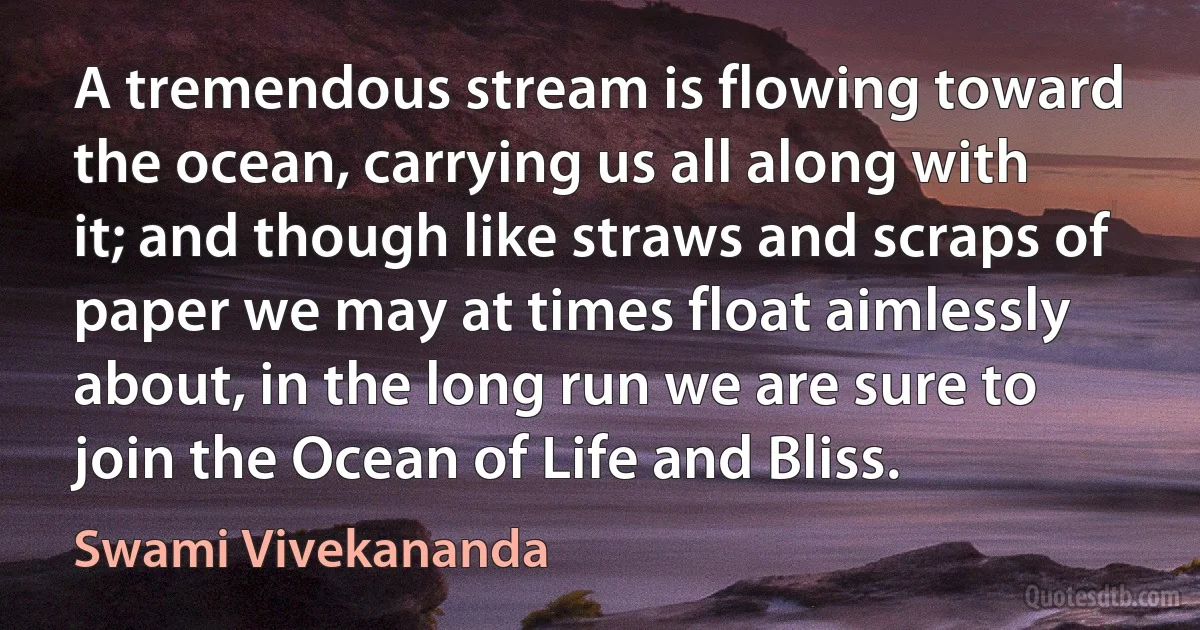 A tremendous stream is flowing toward the ocean, carrying us all along with it; and though like straws and scraps of paper we may at times float aimlessly about, in the long run we are sure to join the Ocean of Life and Bliss. (Swami Vivekananda)