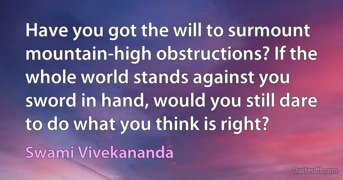 Have you got the will to surmount mountain-high obstructions? If the whole world stands against you sword in hand, would you still dare to do what you think is right? (Swami Vivekananda)