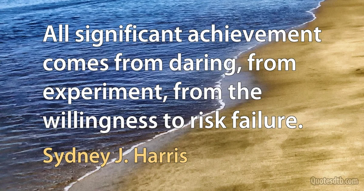 All significant achievement comes from daring, from experiment, from the willingness to risk failure. (Sydney J. Harris)