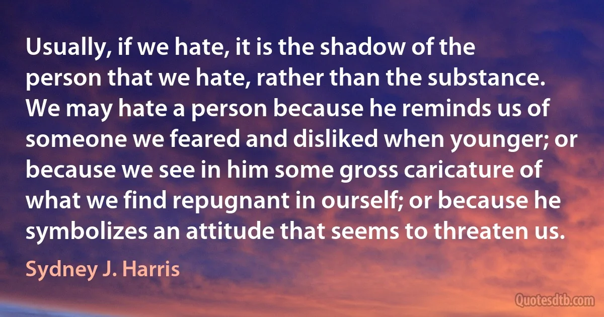 Usually, if we hate, it is the shadow of the person that we hate, rather than the substance. We may hate a person because he reminds us of someone we feared and disliked when younger; or because we see in him some gross caricature of what we find repugnant in ourself; or because he symbolizes an attitude that seems to threaten us. (Sydney J. Harris)