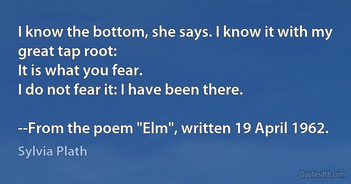 I know the bottom, she says. I know it with my great tap root:
It is what you fear.
I do not fear it: I have been there.

--From the poem "Elm", written 19 April 1962. (Sylvia Plath)