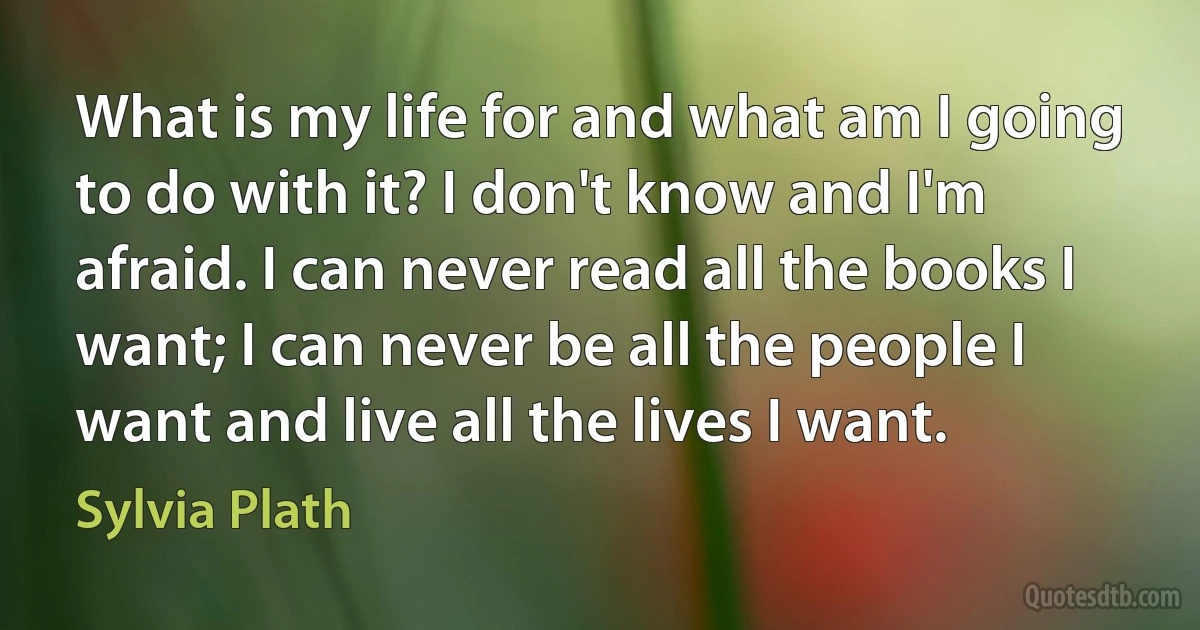 What is my life for and what am I going to do with it? I don't know and I'm afraid. I can never read all the books I want; I can never be all the people I want and live all the lives I want. (Sylvia Plath)