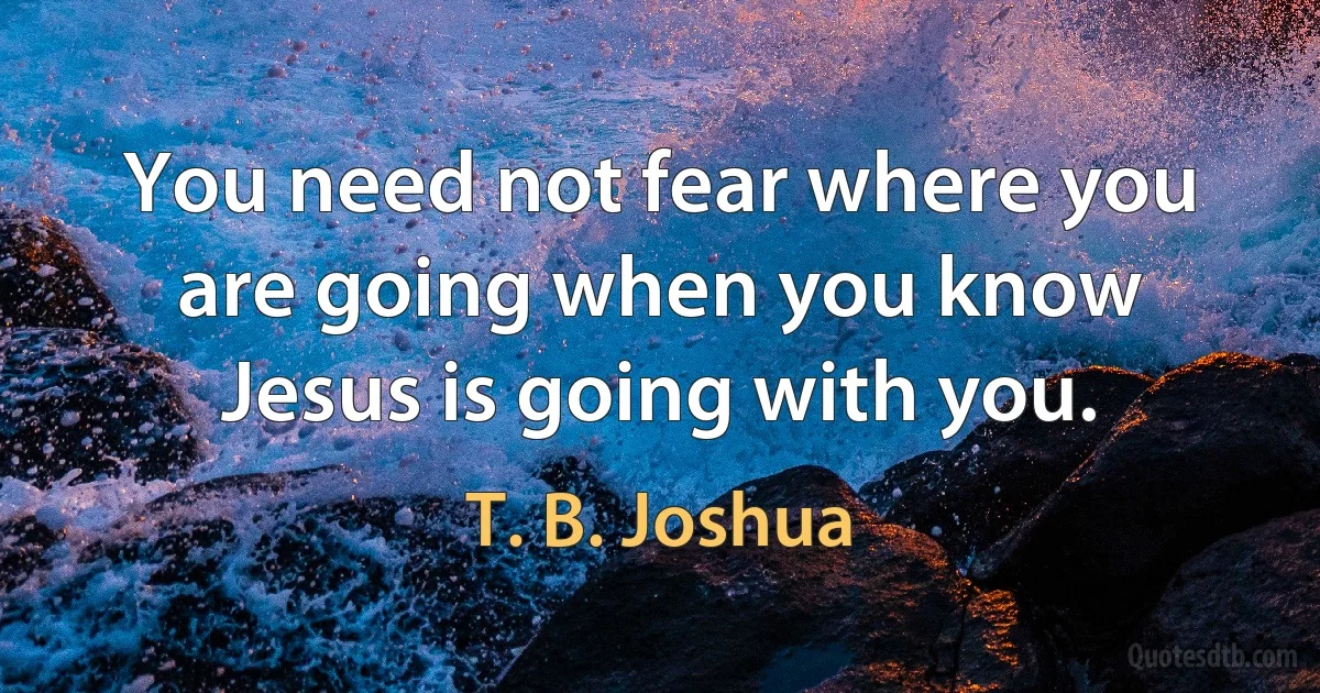 You need not fear where you are going when you know Jesus is going with you. (T. B. Joshua)