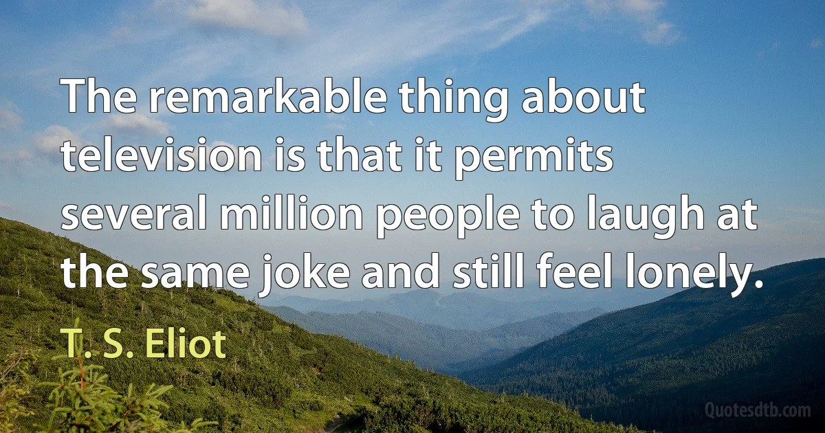 The remarkable thing about television is that it permits several million people to laugh at the same joke and still feel lonely. (T. S. Eliot)