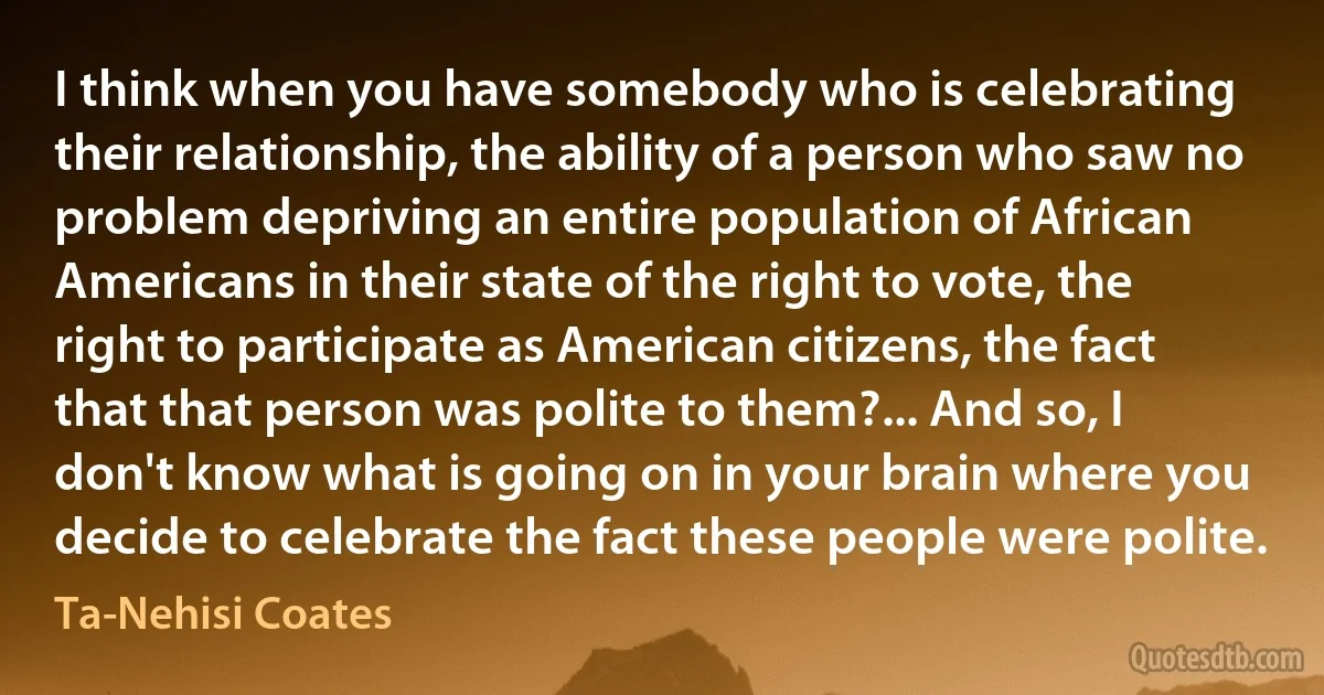 I think when you have somebody who is celebrating their relationship, the ability of a person who saw no problem depriving an entire population of African Americans in their state of the right to vote, the right to participate as American citizens, the fact that that person was polite to them?... And so, I don't know what is going on in your brain where you decide to celebrate the fact these people were polite. (Ta-Nehisi Coates)