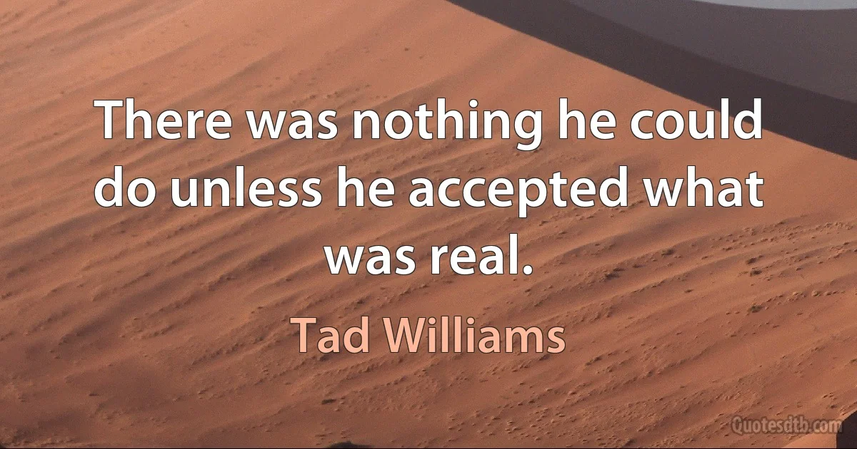 There was nothing he could do unless he accepted what was real. (Tad Williams)