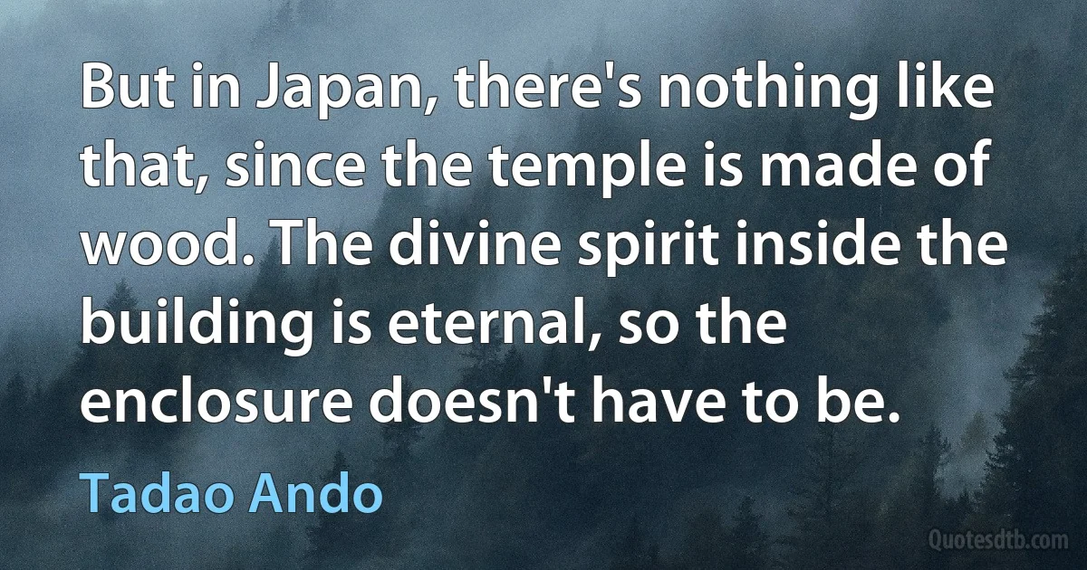 But in Japan, there's nothing like that, since the temple is made of wood. The divine spirit inside the building is eternal, so the enclosure doesn't have to be. (Tadao Ando)