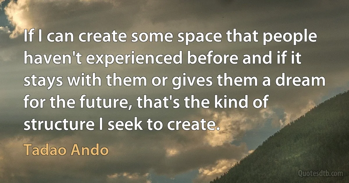 If I can create some space that people haven't experienced before and if it stays with them or gives them a dream for the future, that's the kind of structure I seek to create. (Tadao Ando)