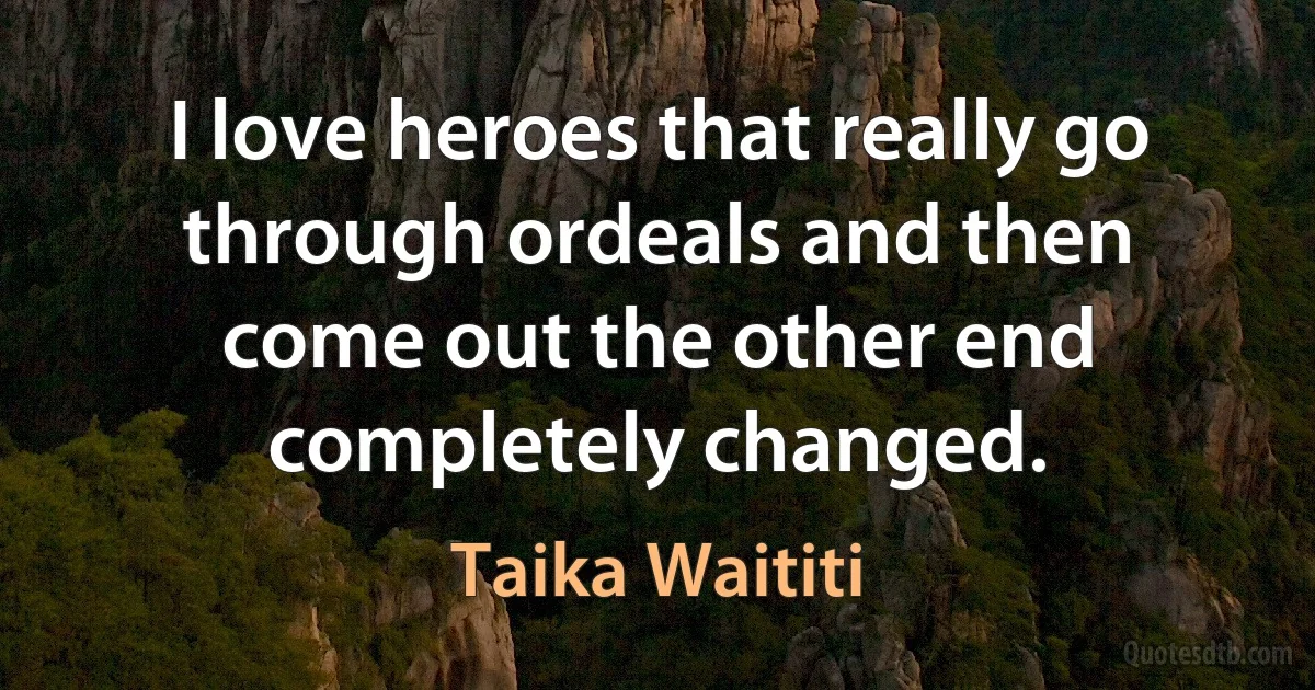 I love heroes that really go through ordeals and then come out the other end completely changed. (Taika Waititi)