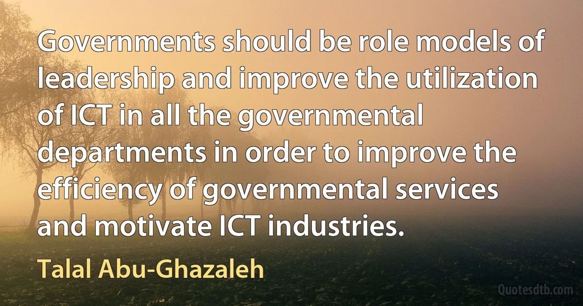 Governments should be role models of leadership and improve the utilization of ICT in all the governmental departments in order to improve the efficiency of governmental services and motivate ICT industries. (Talal Abu-Ghazaleh)