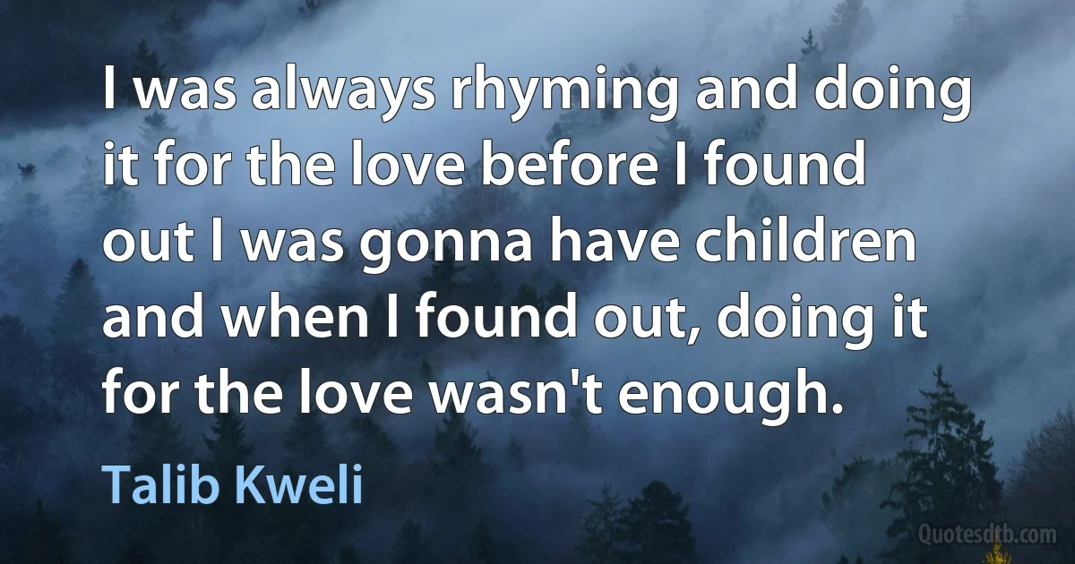 I was always rhyming and doing it for the love before I found out I was gonna have children and when I found out, doing it for the love wasn't enough. (Talib Kweli)