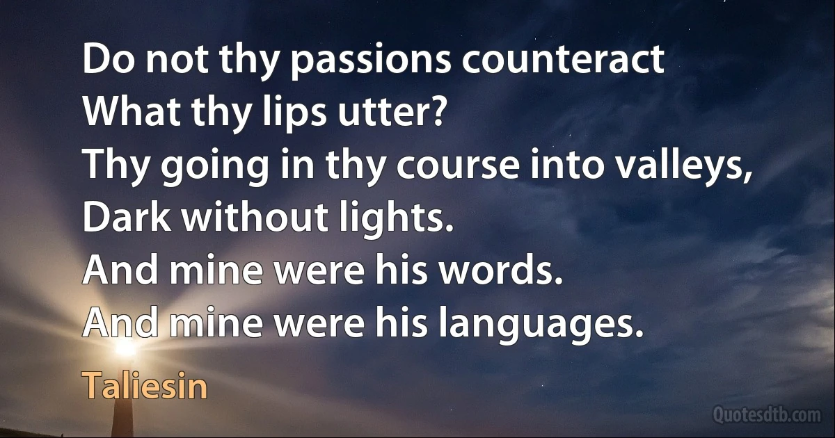 Do not thy passions counteract
What thy lips utter?
Thy going in thy course into valleys,
Dark without lights.
And mine were his words.
And mine were his languages. (Taliesin)