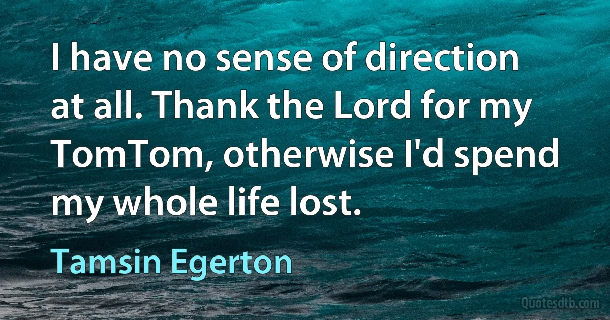 I have no sense of direction at all. Thank the Lord for my TomTom, otherwise I'd spend my whole life lost. (Tamsin Egerton)