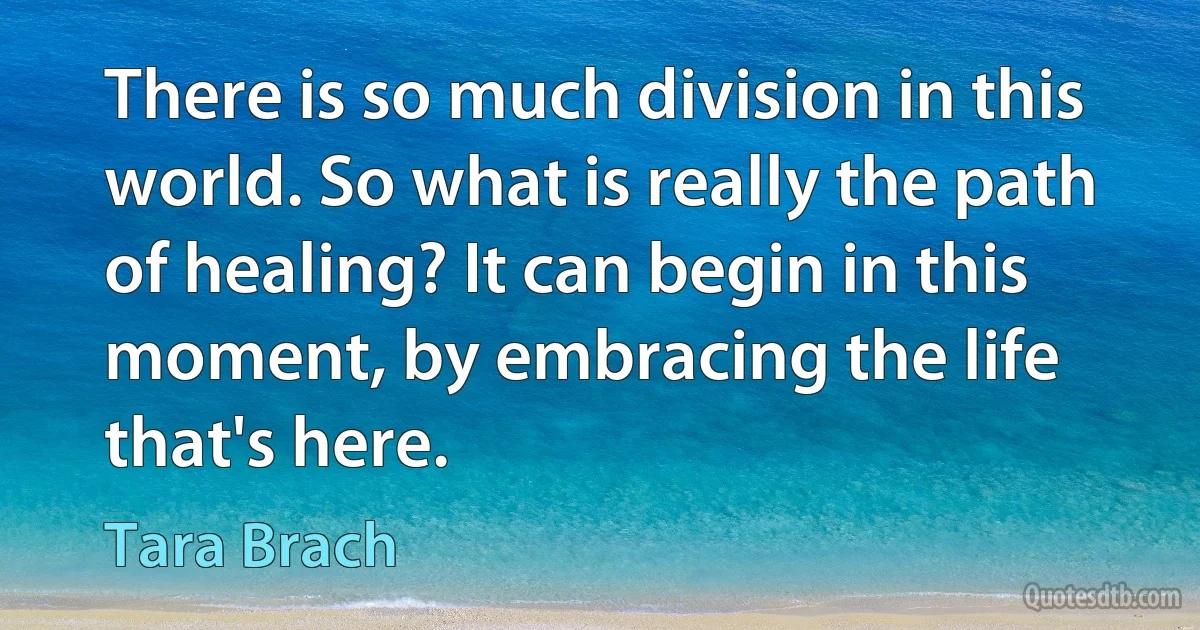 There is so much division in this world. So what is really the path of healing? It can begin in this moment, by embracing the life that's here. (Tara Brach)