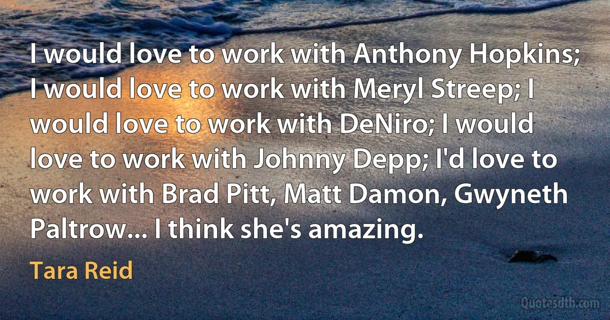 I would love to work with Anthony Hopkins; I would love to work with Meryl Streep; I would love to work with DeNiro; I would love to work with Johnny Depp; I'd love to work with Brad Pitt, Matt Damon, Gwyneth Paltrow... I think she's amazing. (Tara Reid)