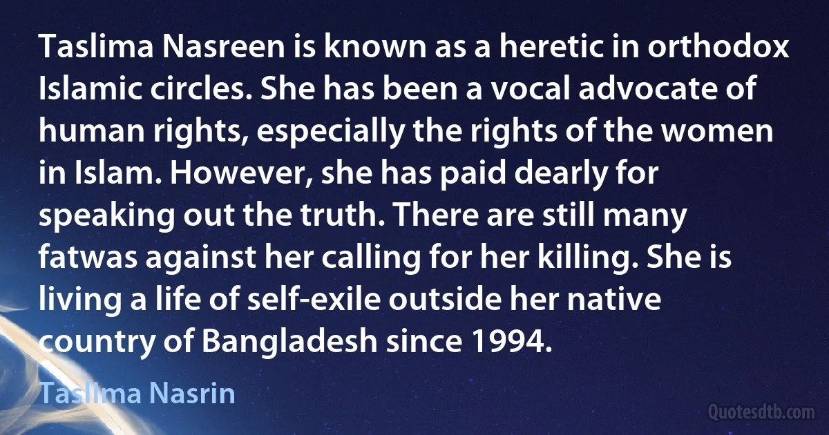 Taslima Nasreen is known as a heretic in orthodox Islamic circles. She has been a vocal advocate of human rights, especially the rights of the women in Islam. However, she has paid dearly for speaking out the truth. There are still many fatwas against her calling for her killing. She is living a life of self-exile outside her native country of Bangladesh since 1994. (Taslima Nasrin)