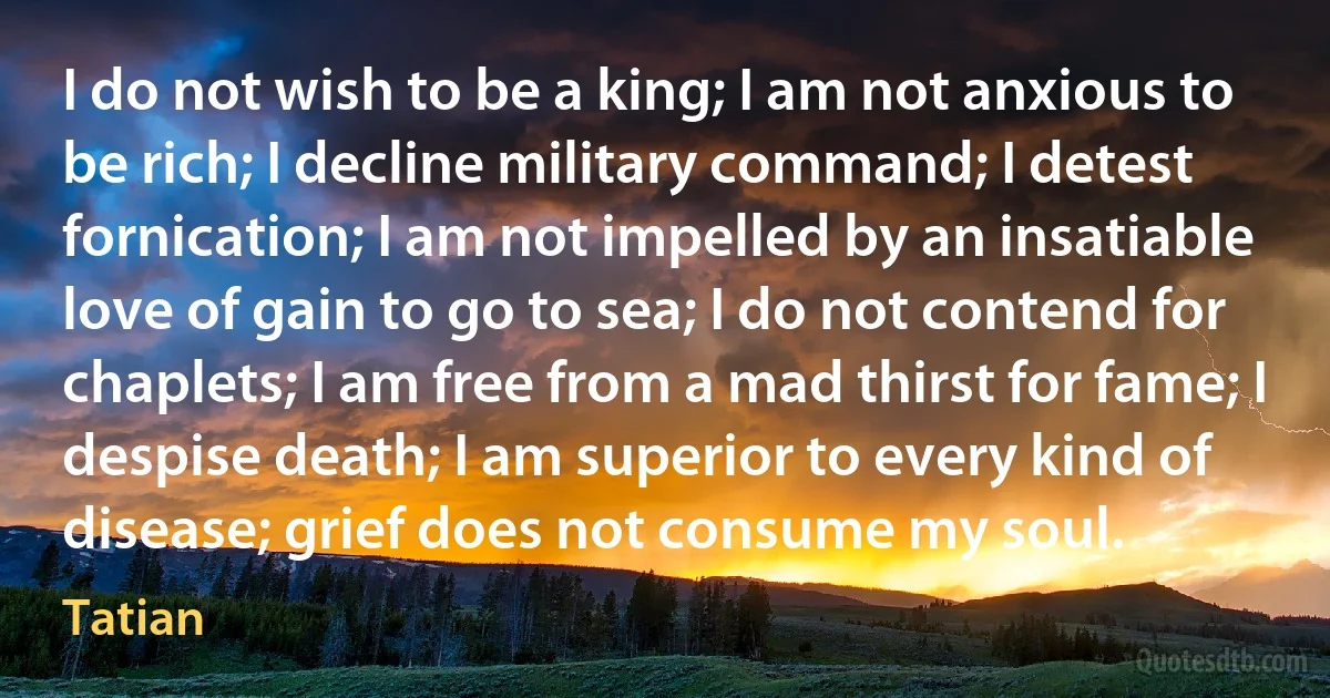 I do not wish to be a king; I am not anxious to be rich; I decline military command; I detest fornication; I am not impelled by an insatiable love of gain to go to sea; I do not contend for chaplets; I am free from a mad thirst for fame; I despise death; I am superior to every kind of disease; grief does not consume my soul. (Tatian)