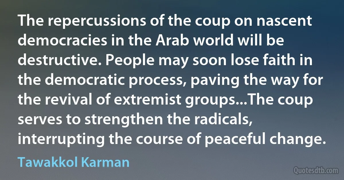 The repercussions of the coup on nascent democracies in the Arab world will be destructive. People may soon lose faith in the democratic process, paving the way for the revival of extremist groups...The coup serves to strengthen the radicals, interrupting the course of peaceful change. (Tawakkol Karman)