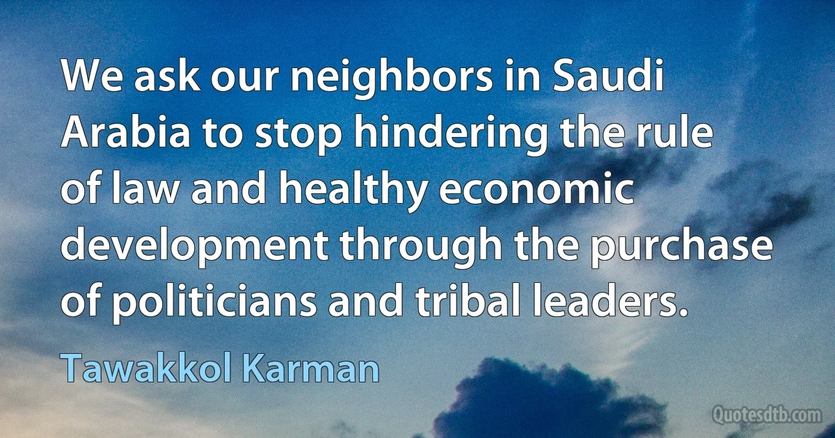 We ask our neighbors in Saudi Arabia to stop hindering the rule of law and healthy economic development through the purchase of politicians and tribal leaders. (Tawakkol Karman)