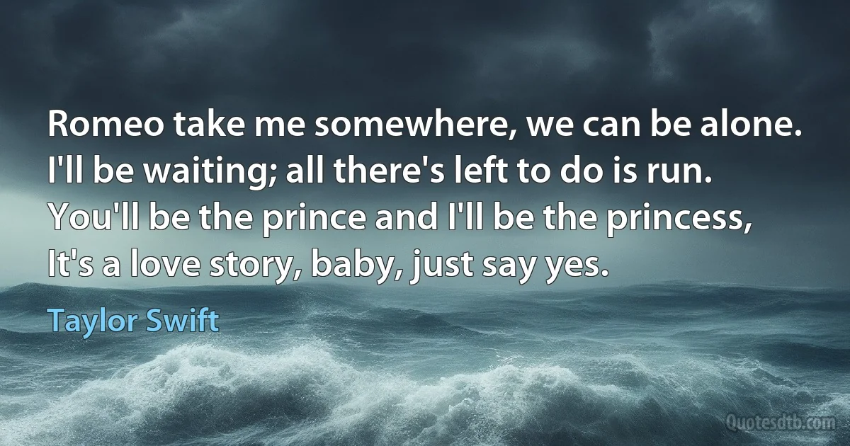 Romeo take me somewhere, we can be alone.
I'll be waiting; all there's left to do is run.
You'll be the prince and I'll be the princess,
It's a love story, baby, just say yes. (Taylor Swift)