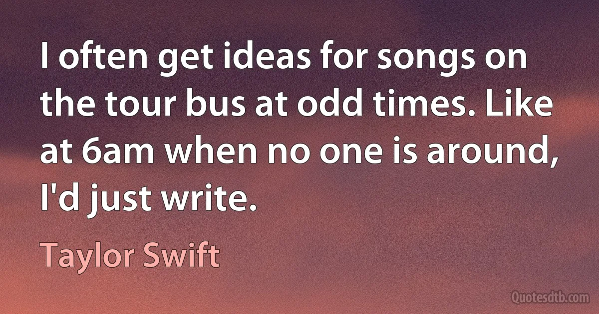 I often get ideas for songs on the tour bus at odd times. Like at 6am when no one is around, I'd just write. (Taylor Swift)