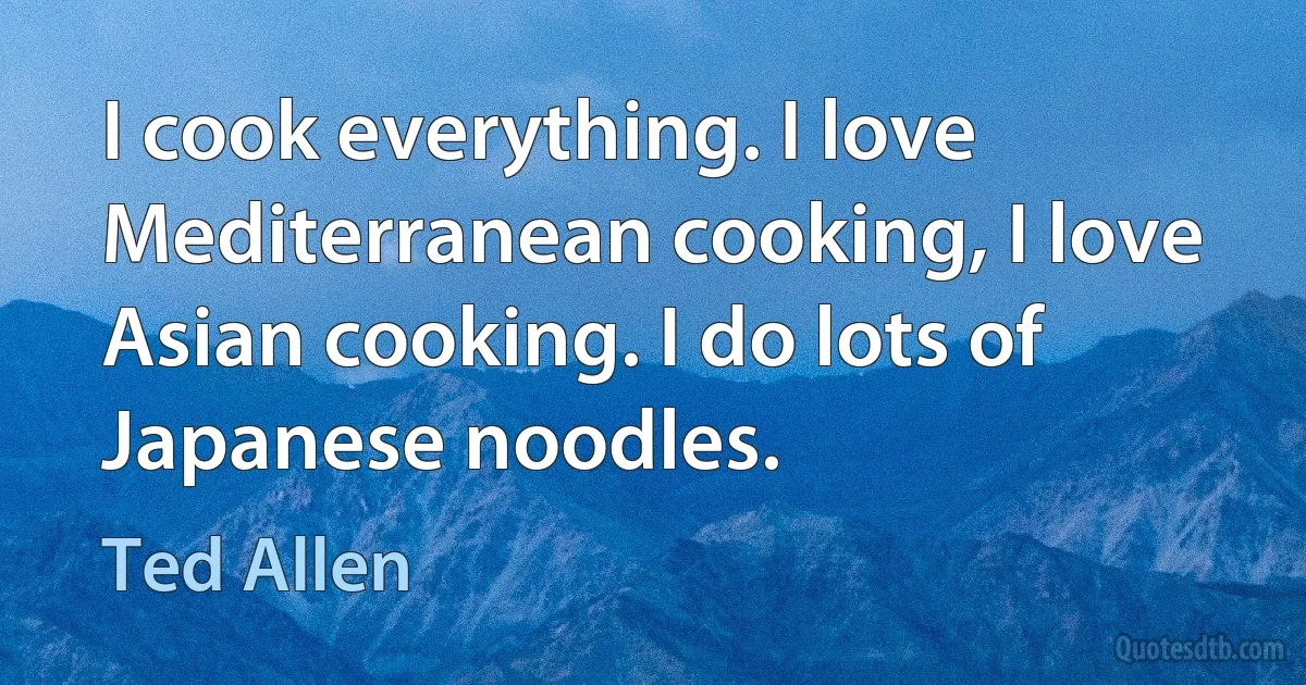 I cook everything. I love Mediterranean cooking, I love Asian cooking. I do lots of Japanese noodles. (Ted Allen)