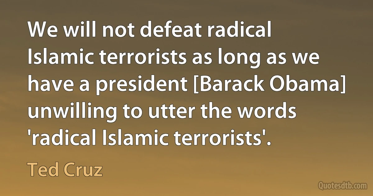 We will not defeat radical Islamic terrorists as long as we have a president [Barack Obama] unwilling to utter the words 'radical Islamic terrorists'. (Ted Cruz)