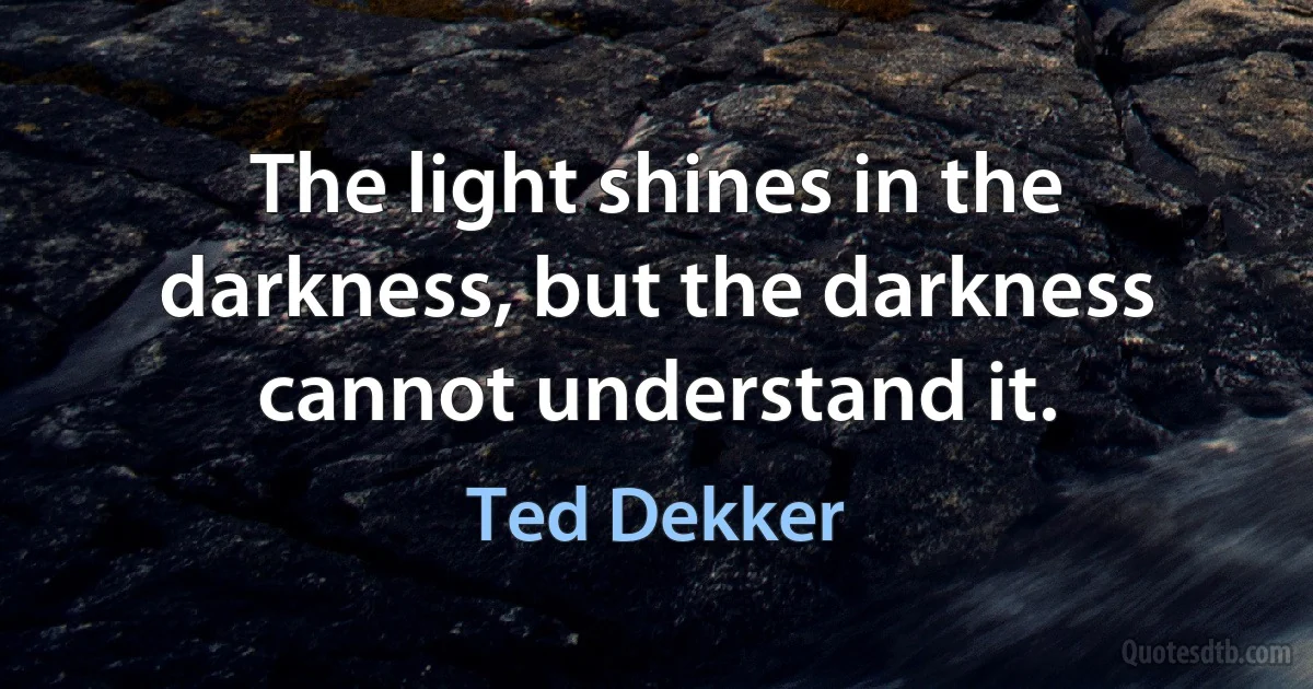 The light shines in the darkness, but the darkness cannot understand it. (Ted Dekker)