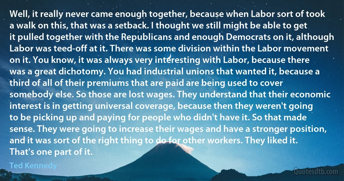 Well, it really never came enough together, because when Labor sort of took a walk on this, that was a setback. I thought we still might be able to get it pulled together with the Republicans and enough Democrats on it, although Labor was teed-off at it. There was some division within the Labor movement on it. You know, it was always very interesting with Labor, because there was a great dichotomy. You had industrial unions that wanted it, because a third of all of their premiums that are paid are being used to cover somebody else. So those are lost wages. They understand that their economic interest is in getting universal coverage, because then they weren't going to be picking up and paying for people who didn't have it. So that made sense. They were going to increase their wages and have a stronger position, and it was sort of the right thing to do for other workers. They liked it. That's one part of it. (Ted Kennedy)