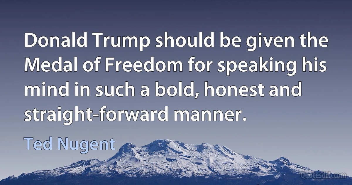 Donald Trump should be given the Medal of Freedom for speaking his mind in such a bold, honest and straight-forward manner. (Ted Nugent)