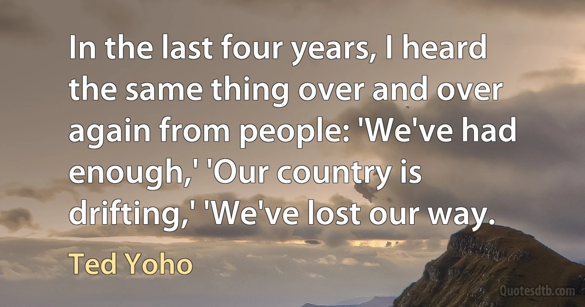 In the last four years, I heard the same thing over and over again from people: 'We've had enough,' 'Our country is drifting,' 'We've lost our way. (Ted Yoho)