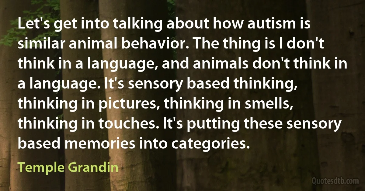 Let's get into talking about how autism is similar animal behavior. The thing is I don't think in a language, and animals don't think in a language. It's sensory based thinking, thinking in pictures, thinking in smells, thinking in touches. It's putting these sensory based memories into categories. (Temple Grandin)