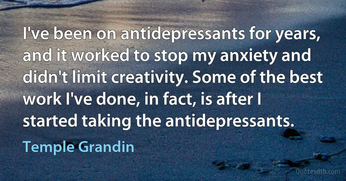 I've been on antidepressants for years, and it worked to stop my anxiety and didn't limit creativity. Some of the best work I've done, in fact, is after I started taking the antidepressants. (Temple Grandin)