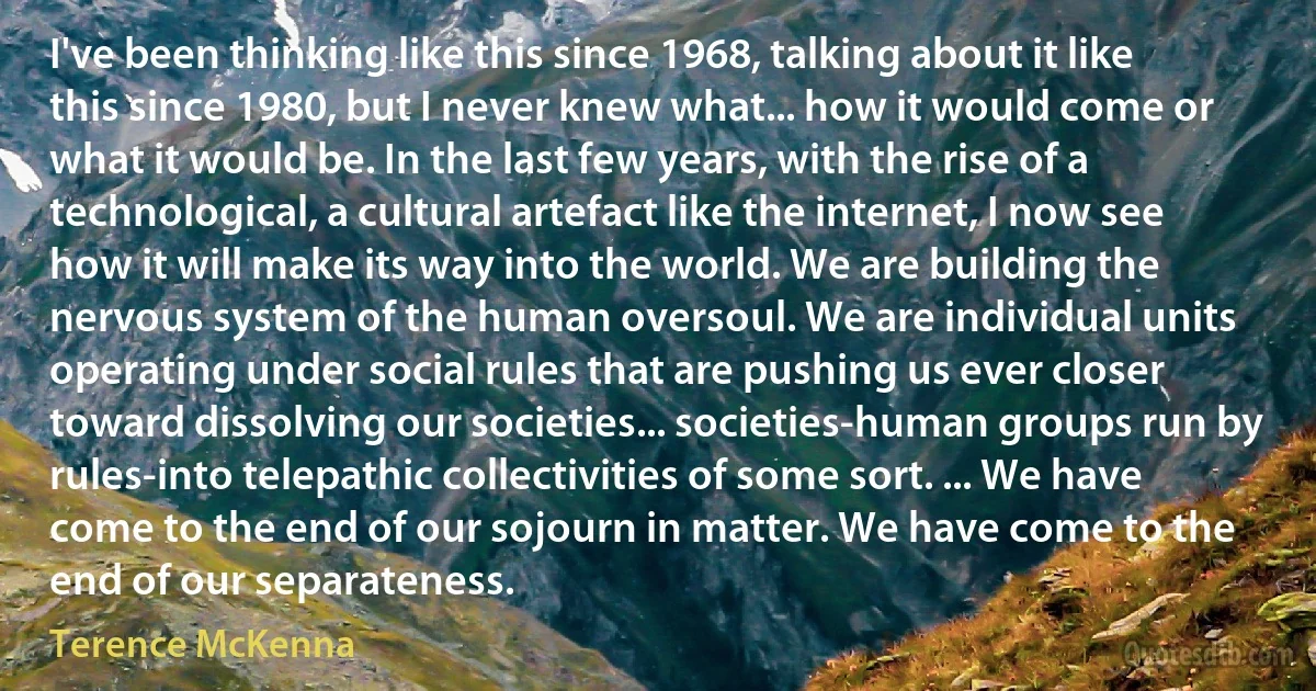 I've been thinking like this since 1968, talking about it like this since 1980, but I never knew what... how it would come or what it would be. In the last few years, with the rise of a technological, a cultural artefact like the internet, I now see how it will make its way into the world. We are building the nervous system of the human oversoul. We are individual units operating under social rules that are pushing us ever closer toward dissolving our societies... societies-human groups run by rules-into telepathic collectivities of some sort. ... We have come to the end of our sojourn in matter. We have come to the end of our separateness. (Terence McKenna)