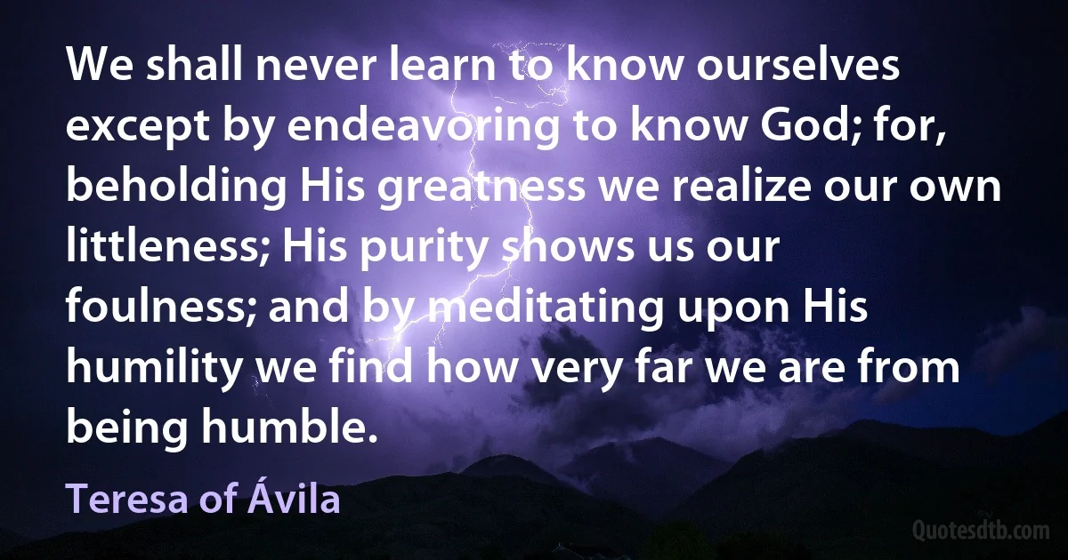 We shall never learn to know ourselves except by endeavoring to know God; for, beholding His greatness we realize our own littleness; His purity shows us our foulness; and by meditating upon His humility we find how very far we are from being humble. (Teresa of Ávila)