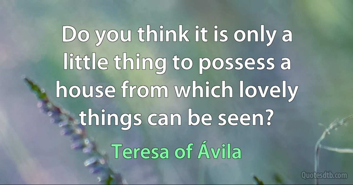 Do you think it is only a little thing to possess a house from which lovely things can be seen? (Teresa of Ávila)