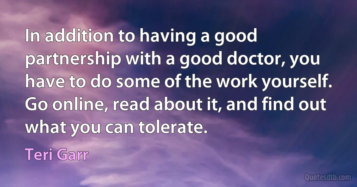 In addition to having a good partnership with a good doctor, you have to do some of the work yourself. Go online, read about it, and find out what you can tolerate. (Teri Garr)