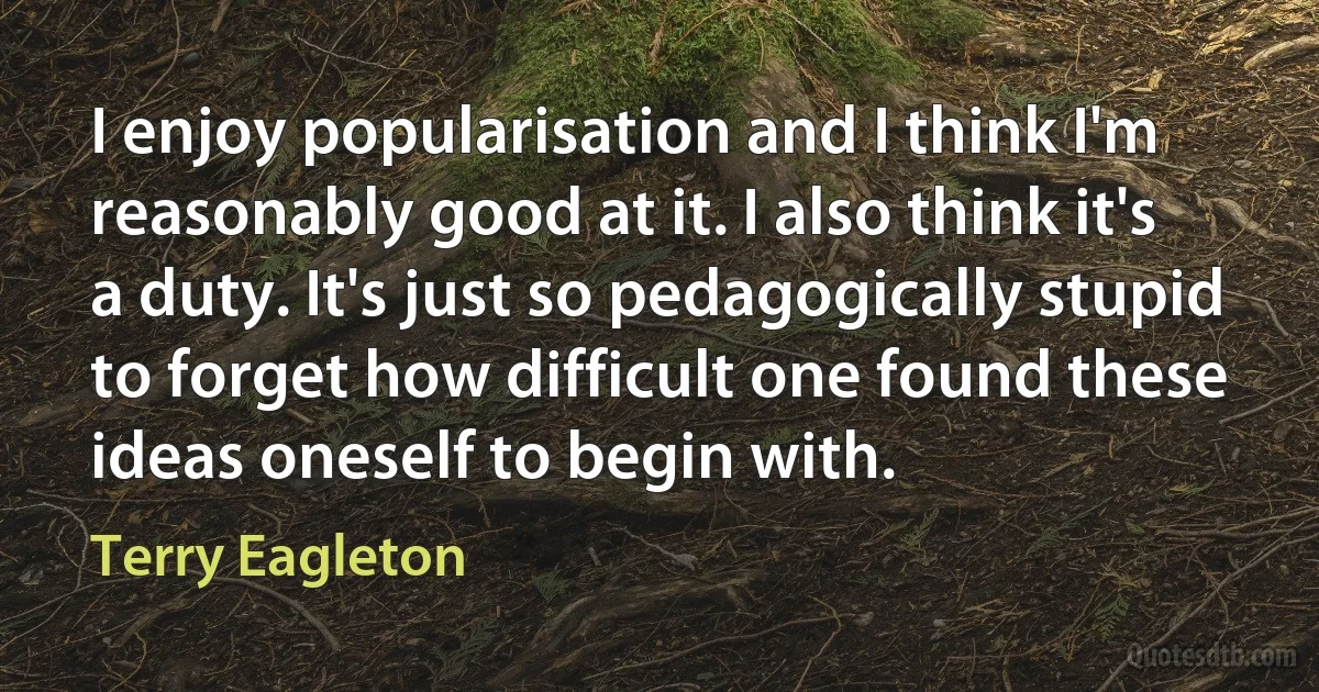 I enjoy popularisation and I think I'm reasonably good at it. I also think it's a duty. It's just so pedagogically stupid to forget how difficult one found these ideas oneself to begin with. (Terry Eagleton)