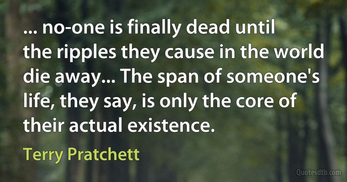 ... no-one is finally dead until the ripples they cause in the world die away... The span of someone's life, they say, is only the core of their actual existence. (Terry Pratchett)