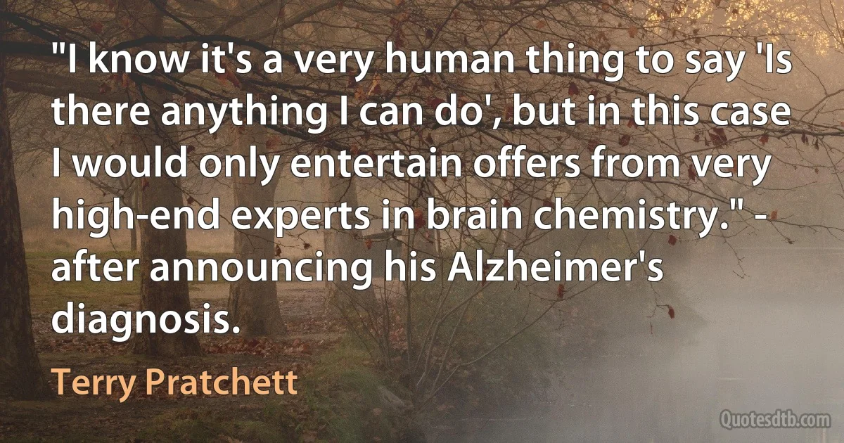 "I know it's a very human thing to say 'Is there anything I can do', but in this case I would only entertain offers from very high-end experts in brain chemistry." - after announcing his Alzheimer's diagnosis. (Terry Pratchett)