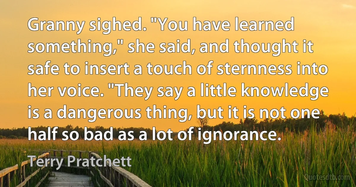 Granny sighed. "You have learned something," she said, and thought it safe to insert a touch of sternness into her voice. "They say a little knowledge is a dangerous thing, but it is not one half so bad as a lot of ignorance. (Terry Pratchett)