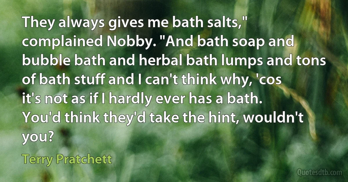 They always gives me bath salts," complained Nobby. "And bath soap and bubble bath and herbal bath lumps and tons of bath stuff and I can't think why, 'cos it's not as if I hardly ever has a bath. You'd think they'd take the hint, wouldn't you? (Terry Pratchett)