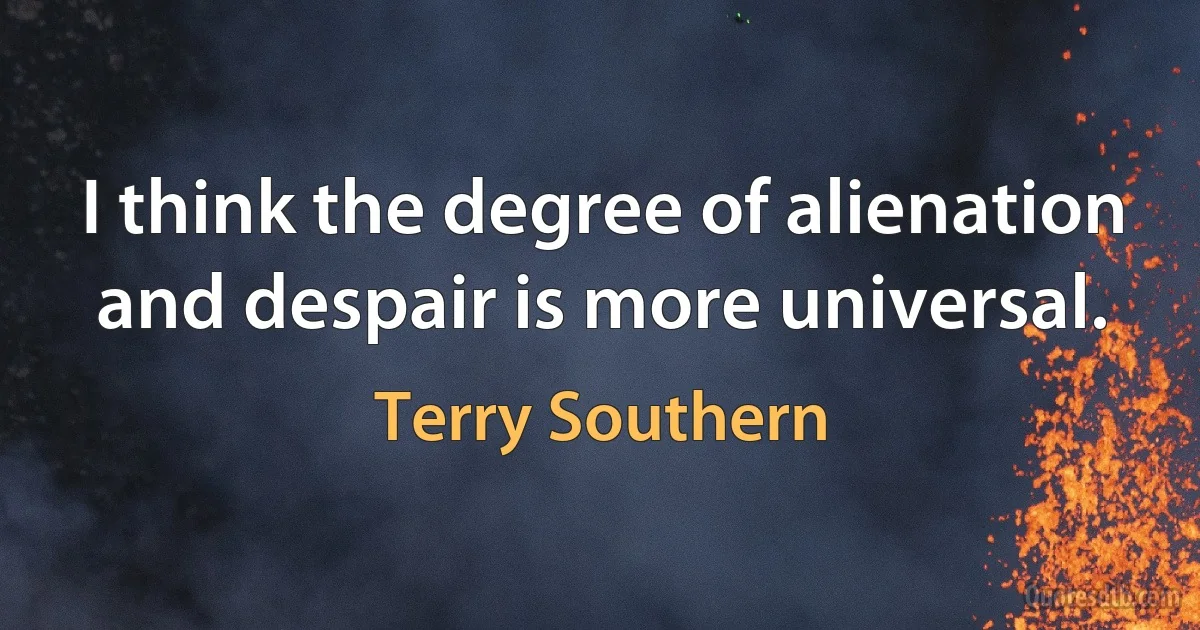 I think the degree of alienation and despair is more universal. (Terry Southern)